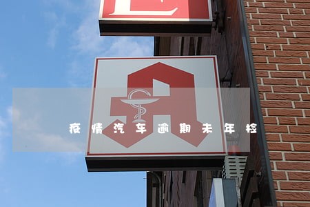 疫情汽车逾期未年检 疫情汽车逾期未年检
