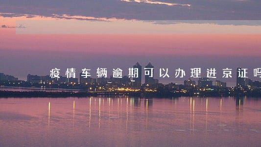 疫情车辆逾期可以办理进京证吗 疫情车辆逾期可以办理进京证吗
