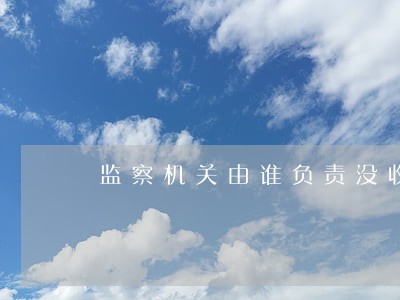 监察机关由谁负责没收违法所得 监察机关由谁负责没收违法所得
