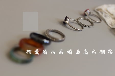 相爱的人离婚后怎么相处 相爱的人离婚后怎么相处