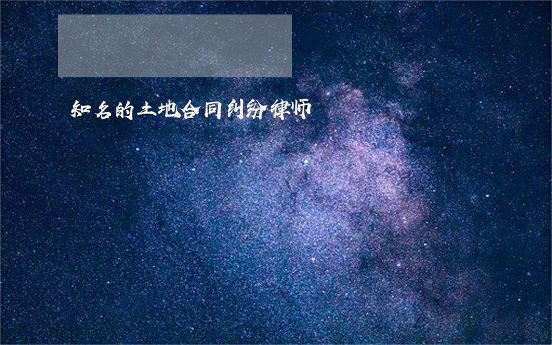 知名的土地合同纠纷律师 知名的土地合同纠纷律师