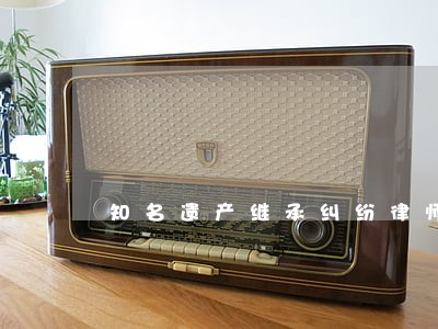 知名遗产继承纠纷律师 知名遗产继承纠纷律师