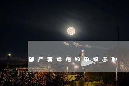 破产案件债权申报逾期 破产案件债权申报逾期