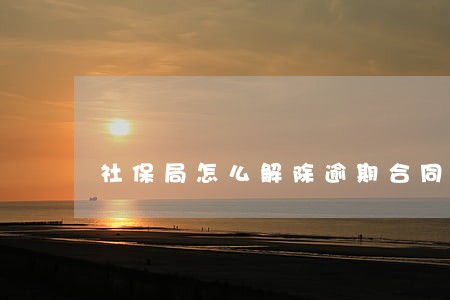 社保局怎么解除逾期合同 社保局怎么解除逾期合同