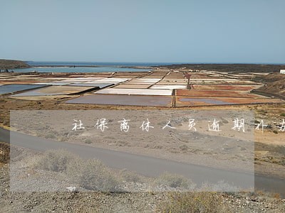 社保离休人员逾期补办认证 社保离休人员逾期补办认证