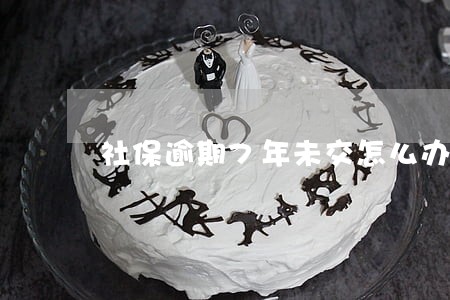 社保逾期7年未交怎么办 社保逾期7年未交怎么办