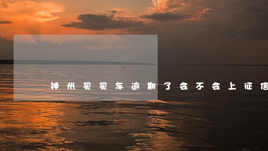 神州买买车逾期了会不会上征信 神州买买车逾期了会不会上征信