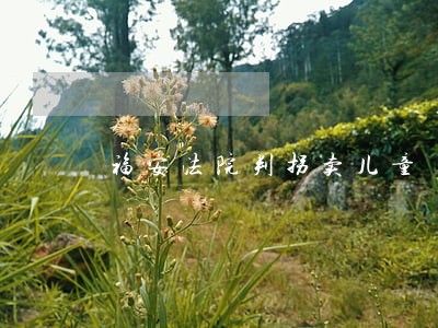 福安法院判拐卖儿童 福安法院判拐卖儿童