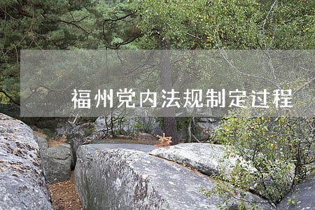 福州党内法规制定过程 福州党内法规制定过程