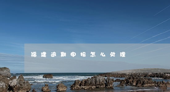 福建逾期申报怎么处理 福建逾期申报怎么处理