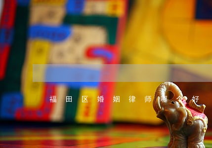 福田区婚姻律师哪个好 福田区婚姻律师哪个好