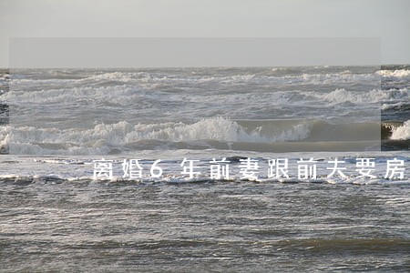 离婚6年前妻跟前夫要房 离婚6年前妻跟前夫要房