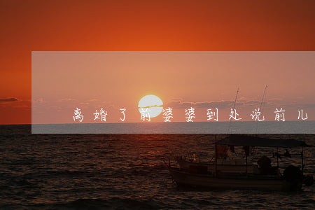 离婚了前婆婆到处说前儿媳不好 离婚了前婆婆到处说前儿媳不好