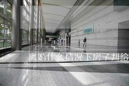 离婚什么情况下房子判给女方 离婚什么情况下房子判给女方