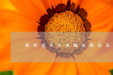 离婚前女方来搬东西违法吗 离婚前女方来搬东西违法吗