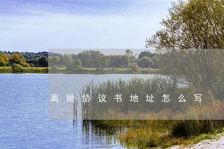 离婚协议书地址怎么写 离婚协议书地址怎么写