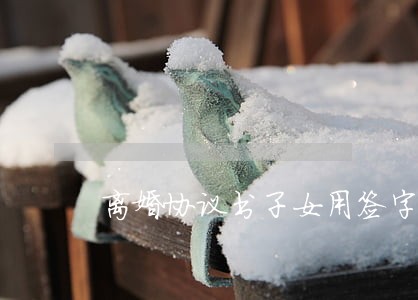 离婚协议书子女用签字吗 离婚协议书子女用签字吗