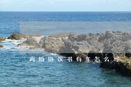 离婚协议书有车怎么写 离婚协议书有车怎么写