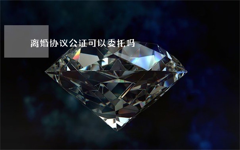 离婚协议公证可以委托吗 离婚协议公证可以委托吗