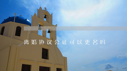 离婚协议公证可以更名吗 离婚协议公证可以更名吗