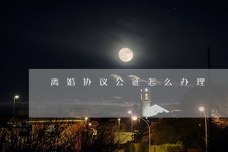 离婚协议公证怎么办理 离婚协议公证怎么办理