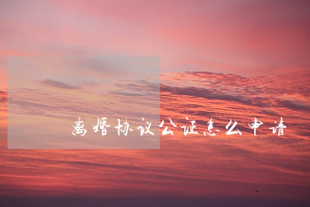 离婚协议公证怎么申请 离婚协议公证怎么申请
