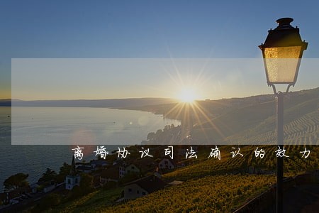 离婚协议司法确认的效力 离婚协议司法确认的效力
