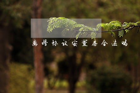 离婚协议安置房合法吗 离婚协议安置房合法吗