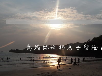 离婚协议把房子留给女儿 离婚协议把房子留给女儿