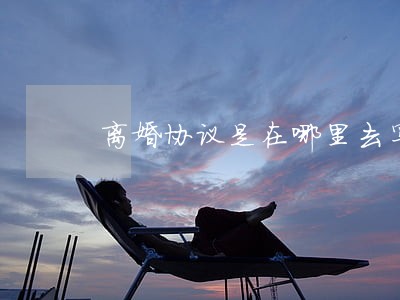 离婚协议是在哪里去写 离婚协议是在哪里去写