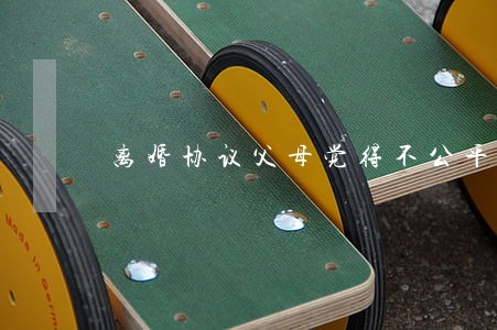 离婚协议父母觉得不公平 离婚协议父母觉得不公平