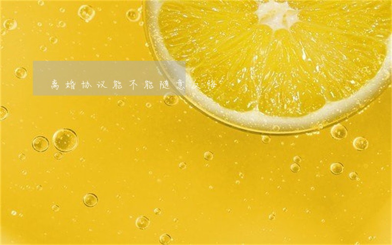 离婚协议能不能随意反悔 离婚协议能不能随意反悔