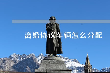 离婚协议车辆怎么分配 离婚协议车辆怎么分配