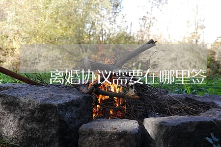 离婚协议需要在哪里签 离婚协议需要在哪里签