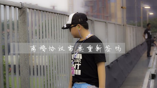 离婚协议需要重新签吗 离婚协议需要重新签吗