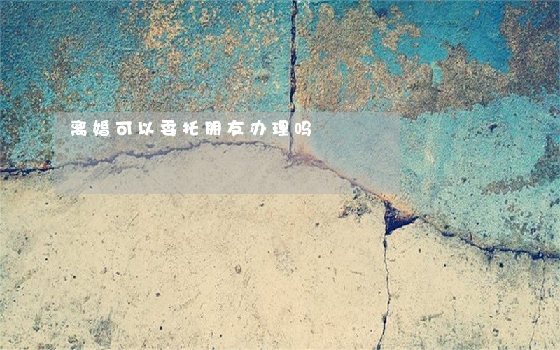 离婚可以委托朋友办理吗 离婚可以委托朋友办理吗