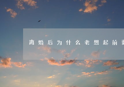 离婚后为什么老想起前妻 离婚后为什么老想起前妻