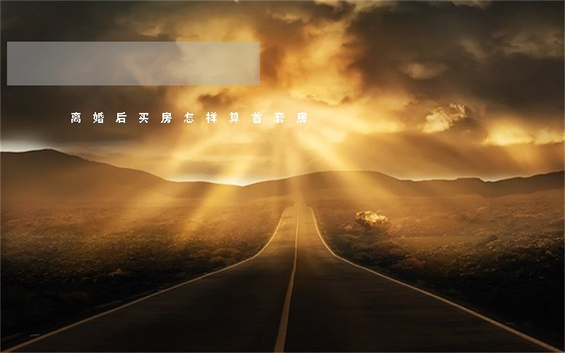 离婚后买房怎样算首套房 离婚后买房怎样算首套房