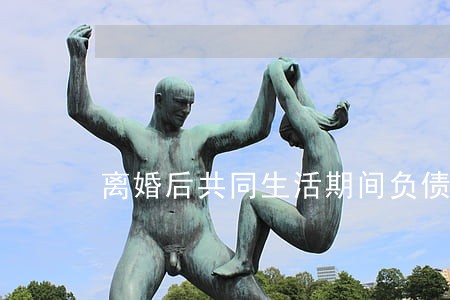 离婚后共同生活期间负债怎么办 离婚后共同生活期间负债怎么办