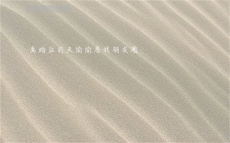离婚后前夫偷偷看我朋友圈 离婚后前夫偷偷看我朋友圈