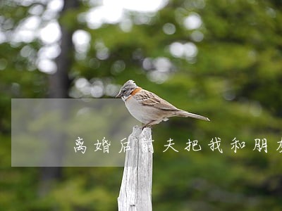 离婚后前夫把我和朋友都拉黑了 离婚后前夫把我和朋友都拉黑了