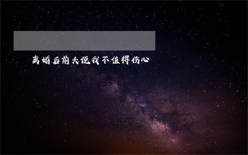 离婚后前夫说我不值得伤心 离婚后前夫说我不值得伤心