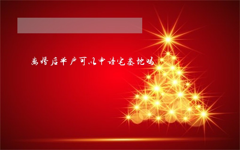 离婚后单户可以申请宅基地吗 离婚后单户可以申请宅基地吗