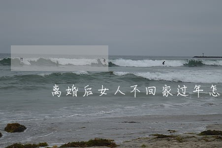 离婚后女人不回家过年怎么处理 离婚后女人不回家过年怎么处理