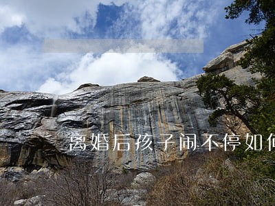 离婚后孩子闹不停如何办 离婚后孩子闹不停如何办