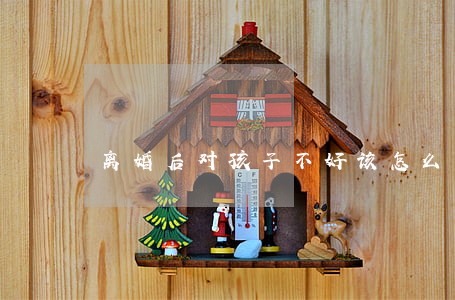 离婚后对孩子不好该怎么办 离婚后对孩子不好该怎么办