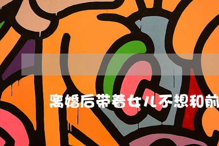 离婚后带着女儿不想和前妻联系 离婚后带着女儿不想和前妻联系