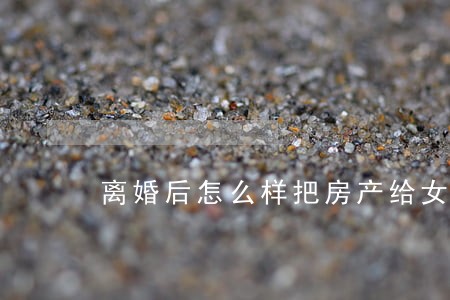 离婚后怎么样把房产给女方 离婚后怎么样把房产给女方
