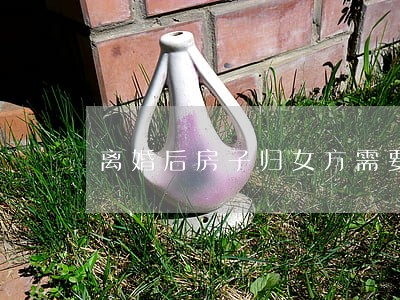 离婚后房子归女方需要怎么办 离婚后房子归女方需要怎么办