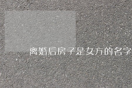 离婚后房子是女方的名字归谁 离婚后房子是女方的名字归谁